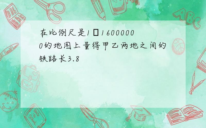 在比例尺是1﹕16000000的地图上量得甲乙两地之间的铁路长3.8