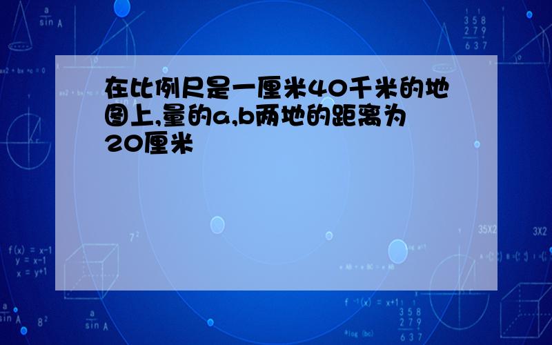 在比例尺是一厘米40千米的地图上,量的a,b两地的距离为20厘米