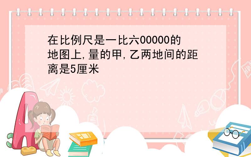 在比例尺是一比六00000的地图上,量的甲,乙两地间的距离是5厘米