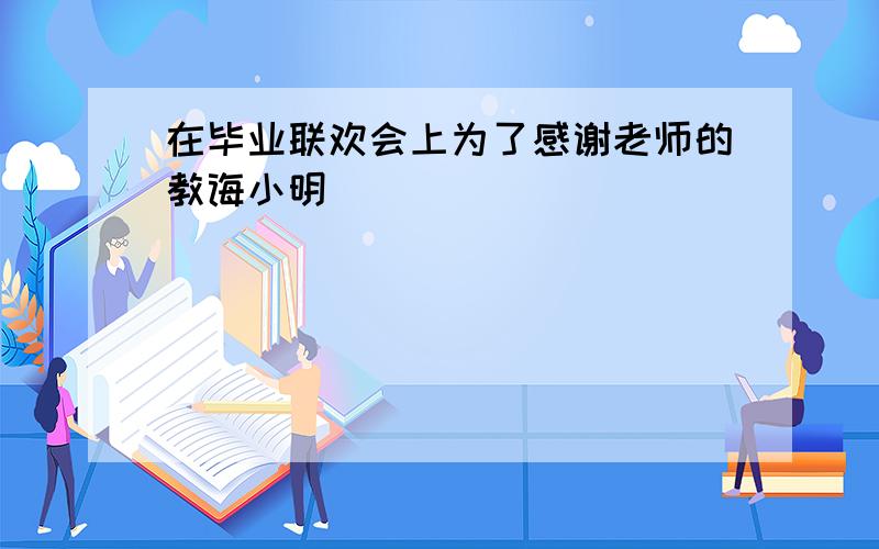 在毕业联欢会上为了感谢老师的教诲小明