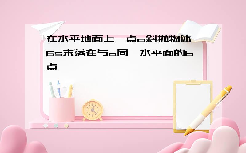 在水平地面上一点a斜抛物体,6s末落在与a同一水平面的b点