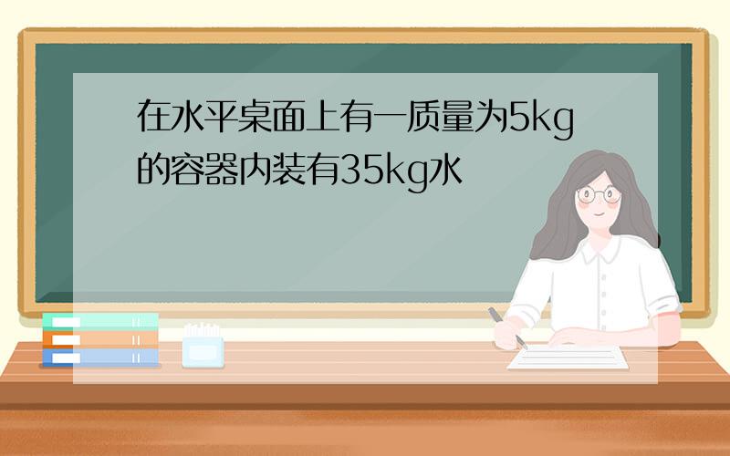 在水平桌面上有一质量为5kg的容器内装有35kg水