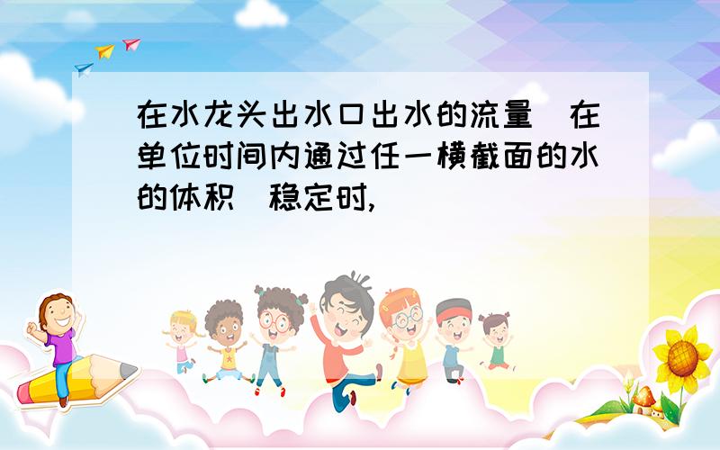 在水龙头出水口出水的流量(在单位时间内通过任一横截面的水的体积)稳定时,