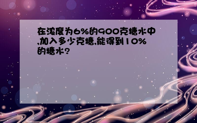 在浓度为6%的900克糖水中,加入多少克糖,能得到10%的糖水?