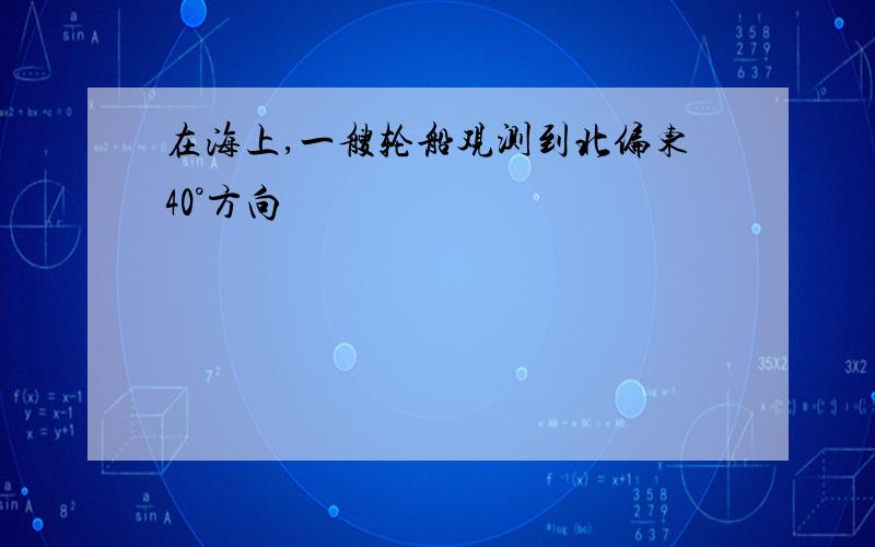 在海上,一艘轮船观测到北偏东40°方向