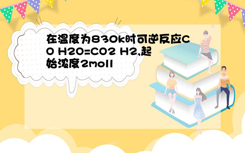 在温度为830k时可逆反应CO H2O=CO2 H2,起始浓度2moll