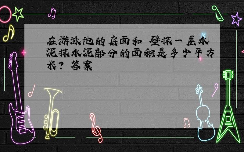 在游泳池的底面和內壁抹一层水泥抹水泥部分的面积是多少平方米? 答案