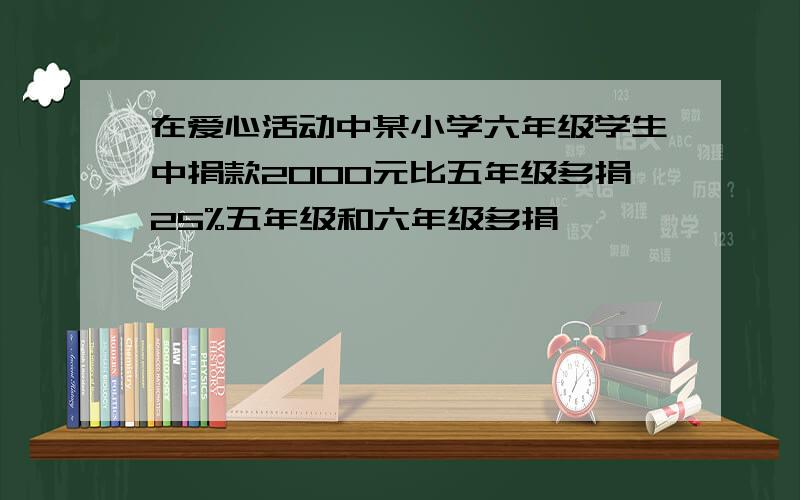 在爱心活动中某小学六年级学生中捐款2000元比五年级多捐25%五年级和六年级多捐