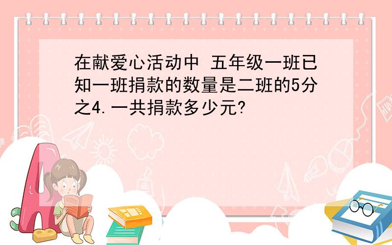 在献爱心活动中 五年级一班已知一班捐款的数量是二班的5分之4.一共捐款多少元?