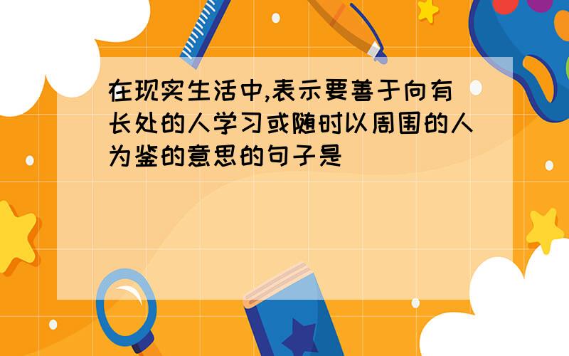 在现实生活中,表示要善于向有长处的人学习或随时以周围的人为鉴的意思的句子是