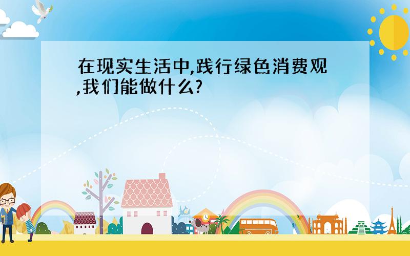 在现实生活中,践行绿色消费观,我们能做什么?