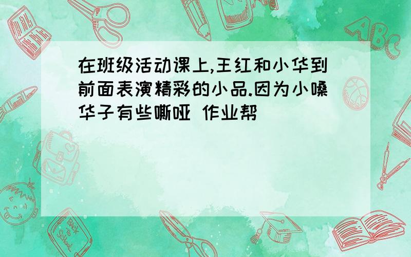 在班级活动课上,王红和小华到前面表演精彩的小品.因为小嗓华子有些嘶哑 作业帮