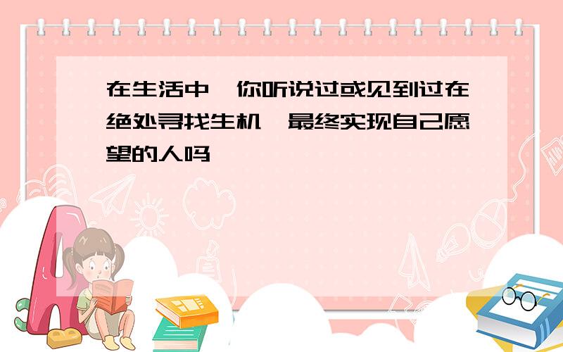 在生活中,你听说过或见到过在绝处寻找生机,最终实现自己愿望的人吗