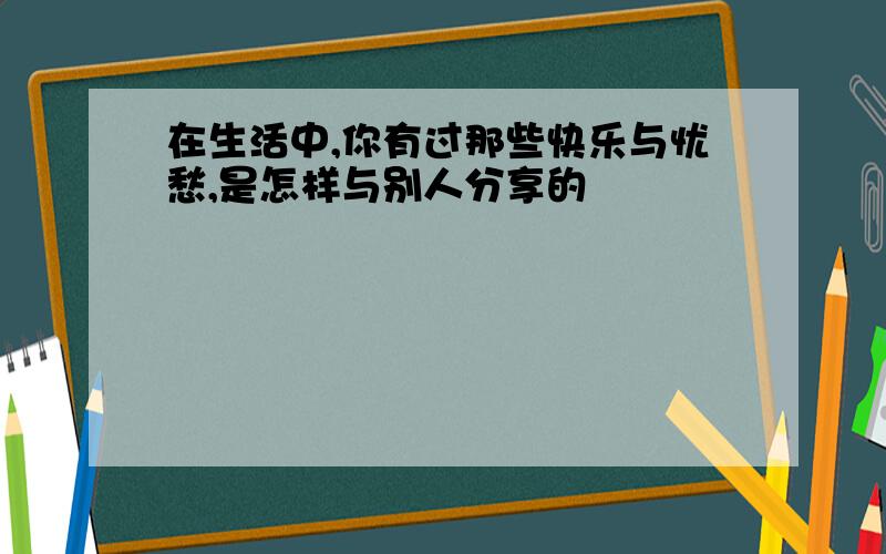 在生活中,你有过那些快乐与忧愁,是怎样与别人分享的