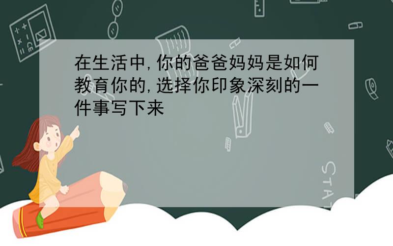 在生活中,你的爸爸妈妈是如何教育你的,选择你印象深刻的一件事写下来