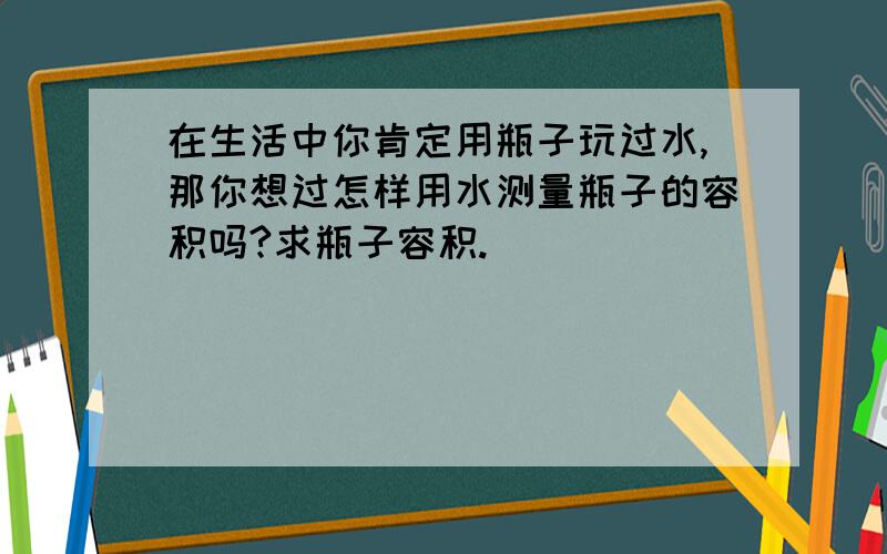 在生活中你肯定用瓶子玩过水,那你想过怎样用水测量瓶子的容积吗?求瓶子容积.