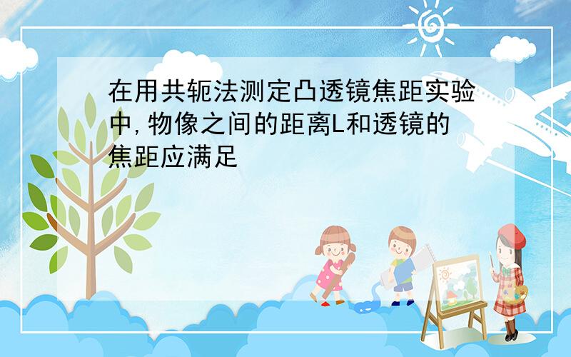 在用共轭法测定凸透镜焦距实验中,物像之间的距离L和透镜的焦距应满足