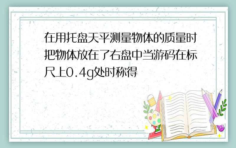 在用托盘天平测量物体的质量时把物体放在了右盘中当游码在标尺上0.4g处时称得