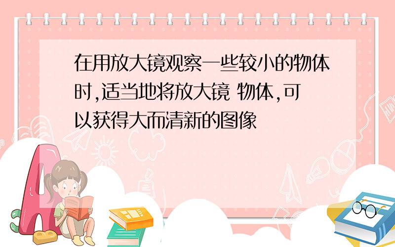 在用放大镜观察一些较小的物体时,适当地将放大镜 物体,可以获得大而清新的图像