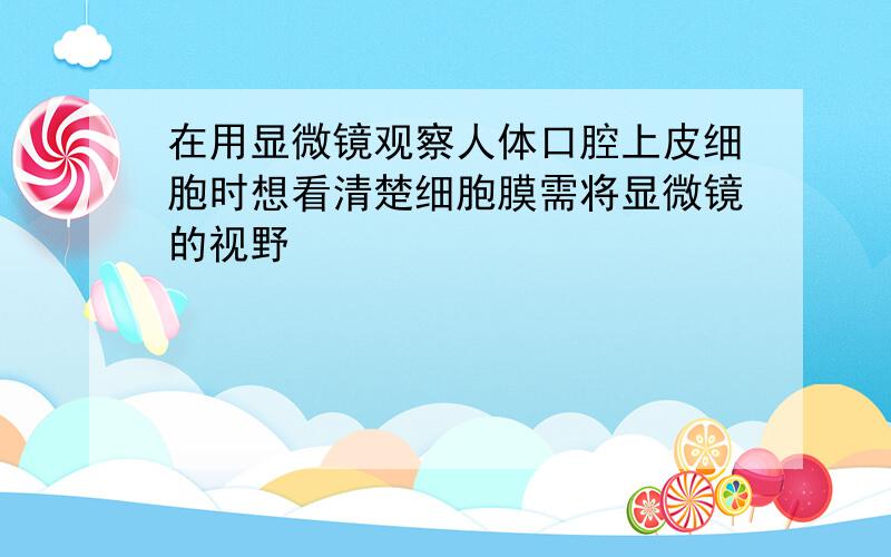 在用显微镜观察人体口腔上皮细胞时想看清楚细胞膜需将显微镜的视野