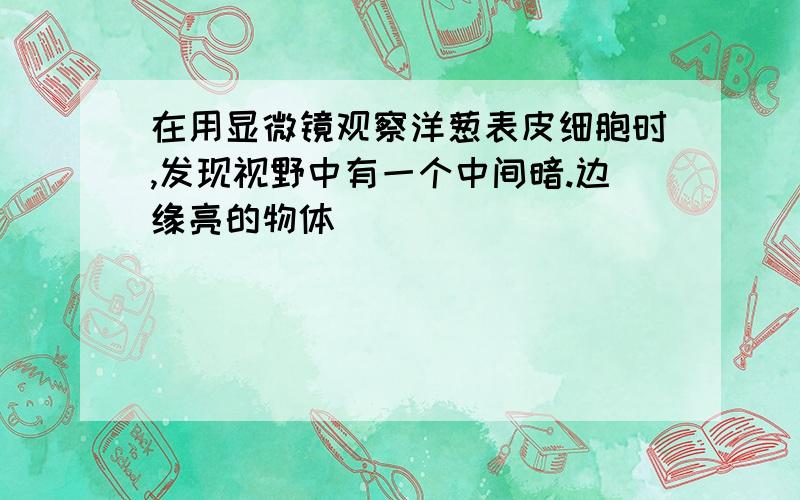 在用显微镜观察洋葱表皮细胞时,发现视野中有一个中间暗.边缘亮的物体