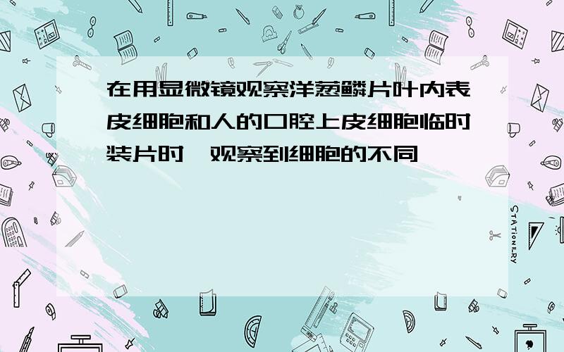 在用显微镜观察洋葱鳞片叶内表皮细胞和人的口腔上皮细胞临时装片时,观察到细胞的不同