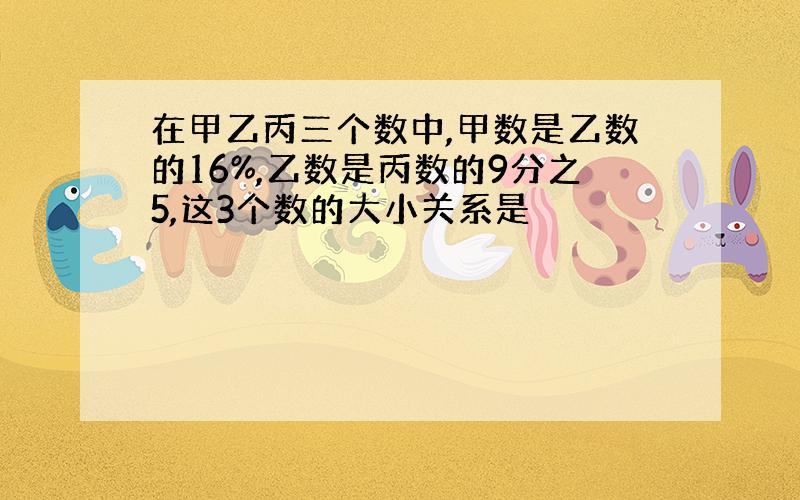 在甲乙丙三个数中,甲数是乙数的16%,乙数是丙数的9分之5,这3个数的大小关系是