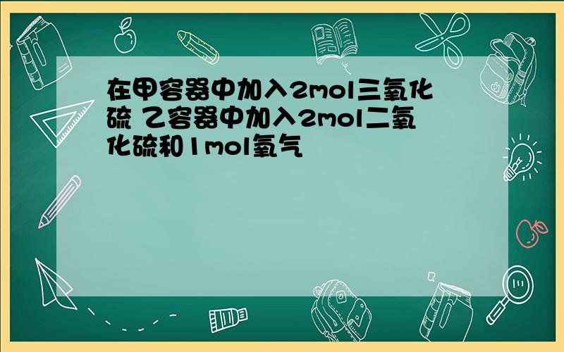 在甲容器中加入2mol三氧化硫 乙容器中加入2mol二氧化硫和1mol氧气