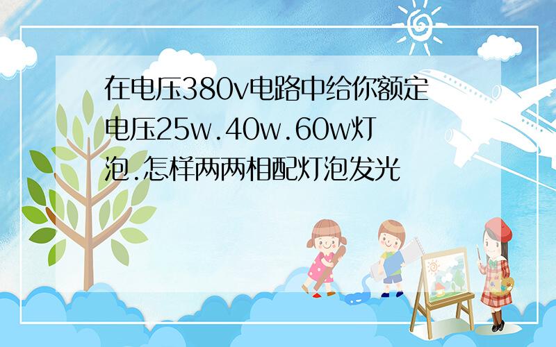 在电压380v电路中给你额定电压25w.40w.60w灯泡.怎样两两相配灯泡发光