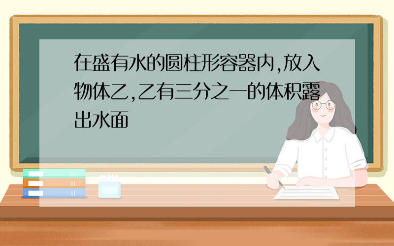 在盛有水的圆柱形容器内,放入物体乙,乙有三分之一的体积露出水面