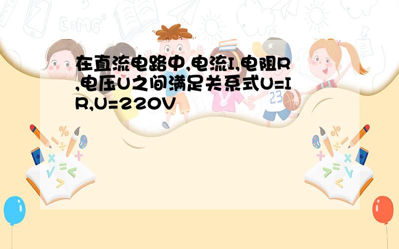 在直流电路中,电流I,电阻R,电压U之间满足关系式U=IR,U=220V