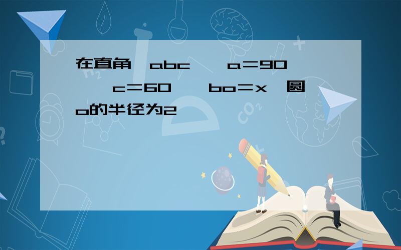 在直角△abc,∠a＝90°,∠c＝60°,bo＝x,圆o的半径为2