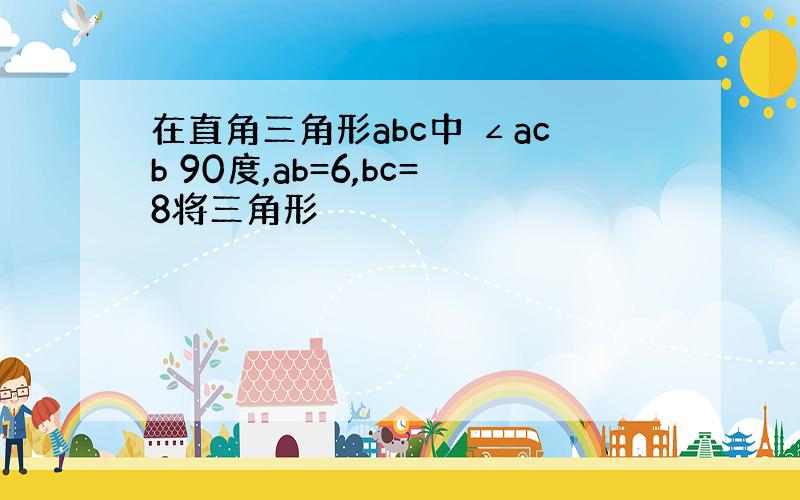 在直角三角形abc中 ∠acb 90度,ab=6,bc=8将三角形