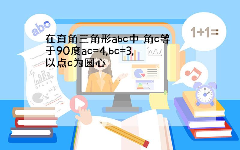 在直角三角形abc中 角c等于90度ac=4,bc=3,以点c为圆心