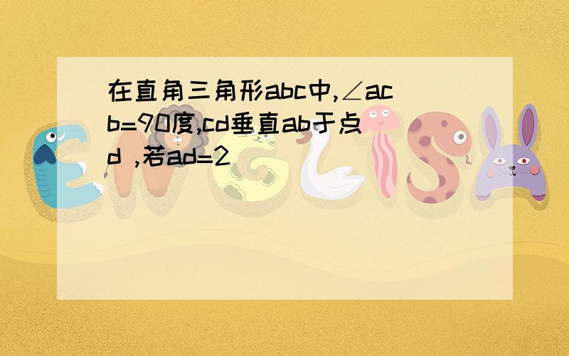 在直角三角形abc中,∠acb=90度,cd垂直ab于点d ,若ad=2