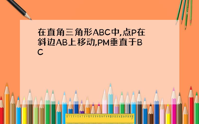 在直角三角形ABC中,点P在斜边AB上移动,PM垂直于BC