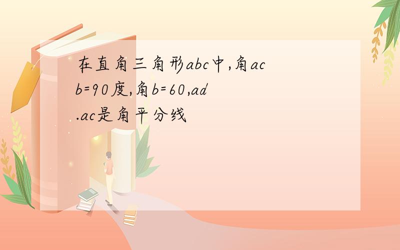 在直角三角形abc中,角acb=90度,角b=60,ad.ac是角平分线