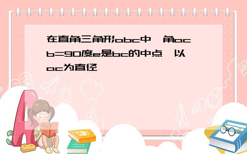 在直角三角形abc中,角acb=90度e是bc的中点,以ac为直径