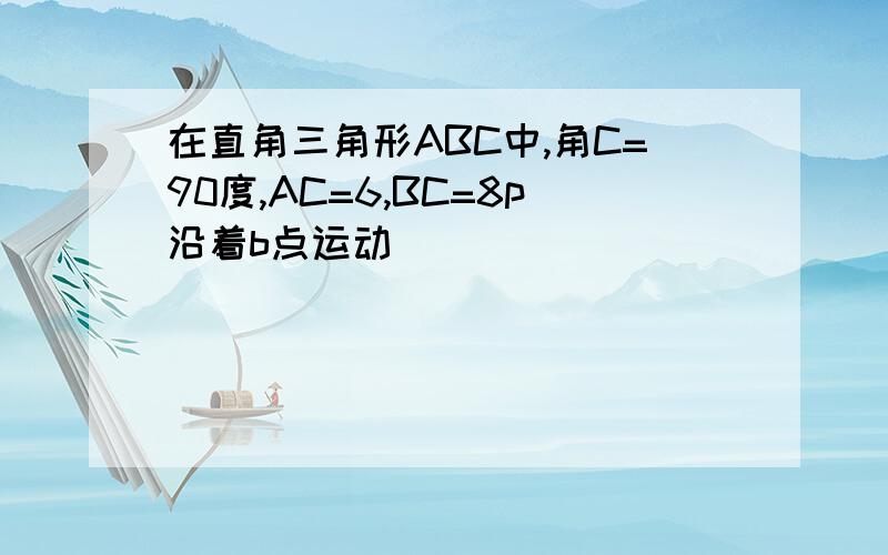 在直角三角形ABC中,角C=90度,AC=6,BC=8p沿着b点运动