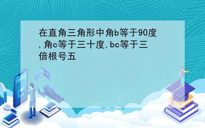 在直角三角形中角b等于90度,角c等于三十度,bc等于三倍根号五