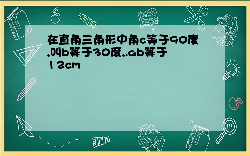 在直角三角形中角c等于90度,叫b等于30度,.ab等于12cm