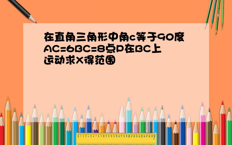 在直角三角形中角c等于90度AC=6BC=8点P在BC上运动求X得范围