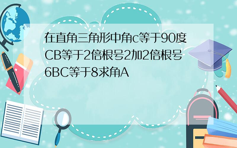 在直角三角形中角c等于90度CB等于2倍根号2加2倍根号6BC等于8求角A