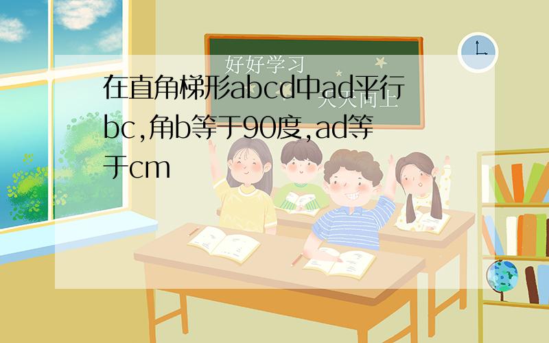 在直角梯形abcd中ad平行bc,角b等于90度,ad等于cm