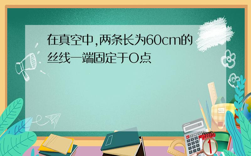 在真空中,两条长为60cm的丝线一端固定于O点