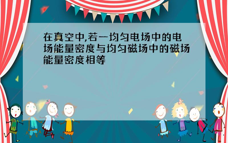 在真空中,若一均匀电场中的电场能量密度与均匀磁场中的磁场能量密度相等