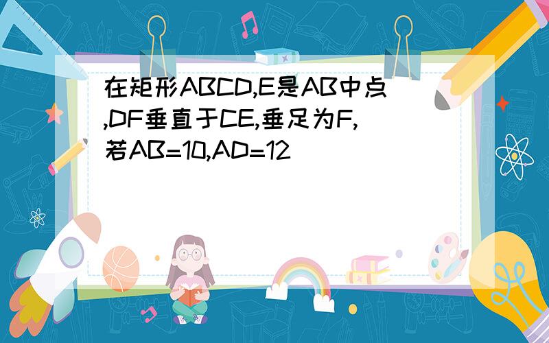 在矩形ABCD,E是AB中点,DF垂直于CE,垂足为F,若AB=10,AD=12