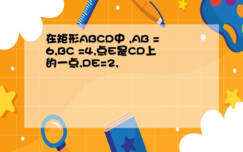 在矩形ABCD中 ,AB =6,BC =4,点E是CD上的一点,DE=2,