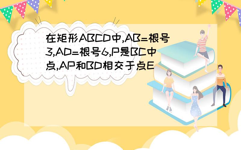 在矩形ABCD中,AB=根号3,AD=根号6,P是BC中点,AP和BD相交于点E