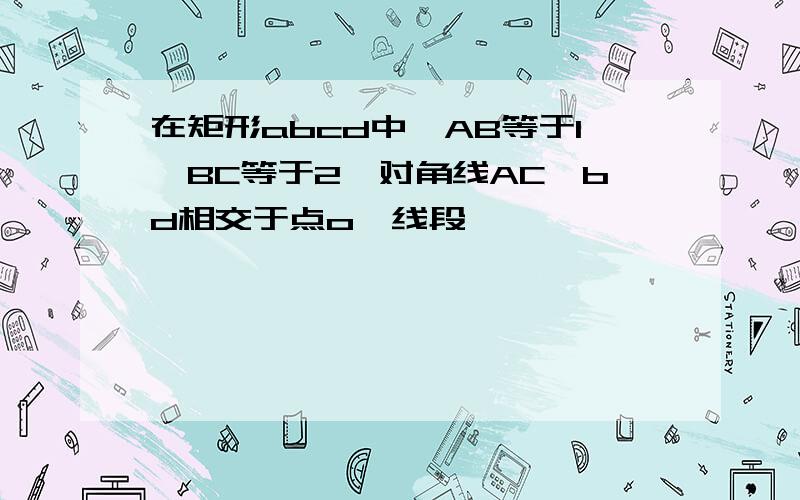 在矩形abcd中,AB等于1,BC等于2,对角线AC,bd相交于点o,线段